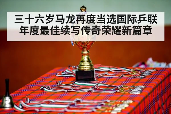 三十六岁马龙再度当选国际乒联年度最佳续写传奇荣耀新篇章